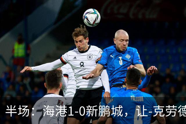 半场：海港1-0新鹏城，让-克劳德破门，阿代米一条龙进球无效