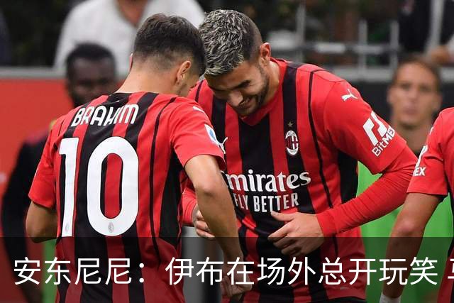 安东尼尼：伊布在场外总开玩笑 马尔蒂尼是榜样