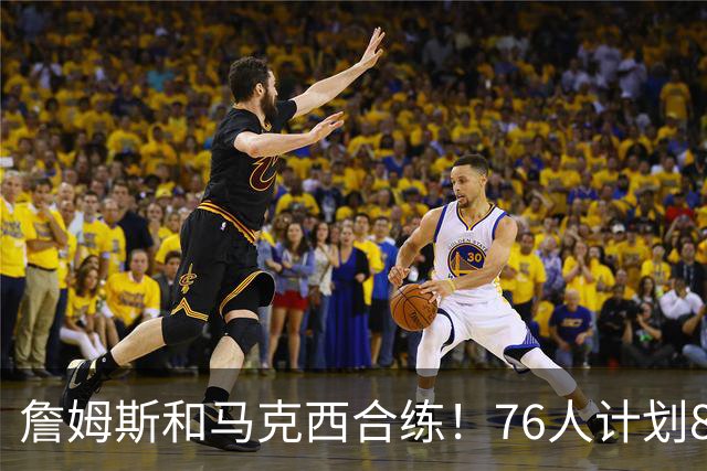 詹姆斯和马克西合练！76人计划8月举行迷你训练营